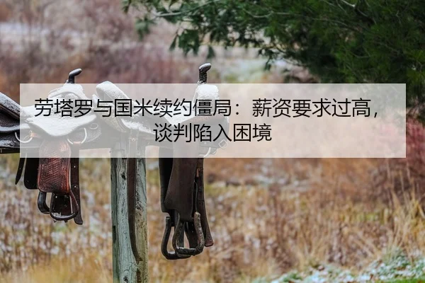 劳塔罗与国米续约僵局：薪资要求过高，谈判陷入困境