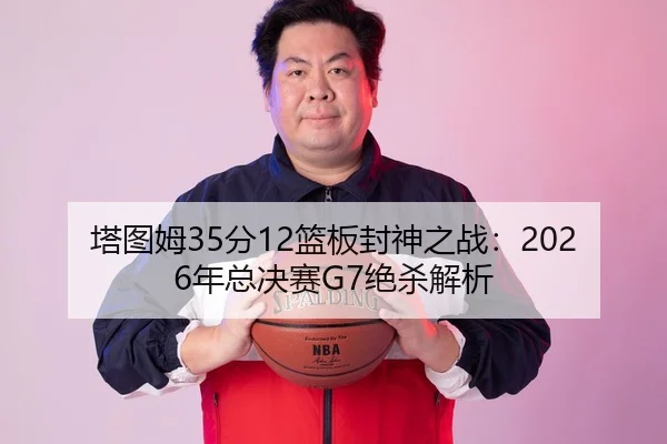 塔图姆35分12篮板封神之战：2026年总决赛G7绝杀解析