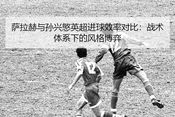 萨拉赫与孙兴慜英超进球效率对比：战术体系下的风格博弈